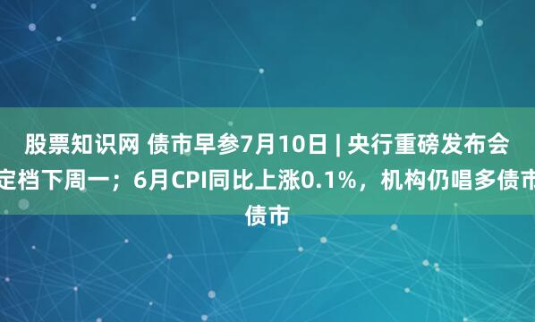 股票知识网 债市早参7月10日 | 央行重磅发布会定档下周一；6月CPI同比上涨0.1%，机构仍唱多债市