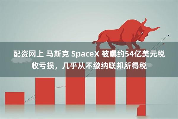 配资网上 马斯克 SpaceX 被曝约54亿美元税收亏损，几乎从不缴纳联邦所得税