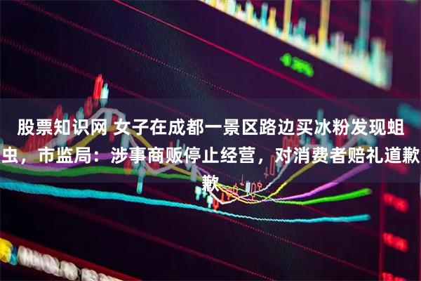 股票知识网 女子在成都一景区路边买冰粉发现蛆虫，市监局：涉事商贩停止经营，对消费者赔礼道歉