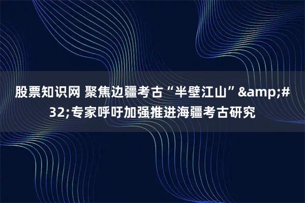 股票知识网 聚焦边疆考古“半壁江山” 专家呼吁加强推进海疆考古研究