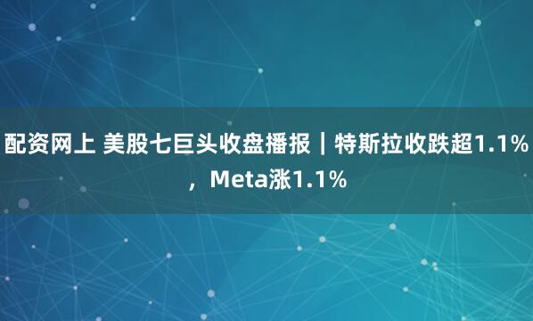 配资网上 美股七巨头收盘播报｜特斯拉收跌超1.1%，Meta涨1.1%