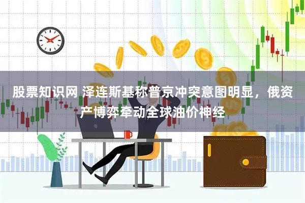 股票知识网 泽连斯基称普京冲突意图明显，俄资产博弈牵动全球油价神经