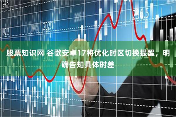 股票知识网 谷歌安卓17将优化时区切换提醒，明确告知具体时差