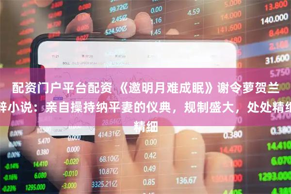 配资门户平台配资 《邀明月难成眠》谢令萝贺兰辞小说：亲自操持纳平妻的仪典，规制盛大，处处精细