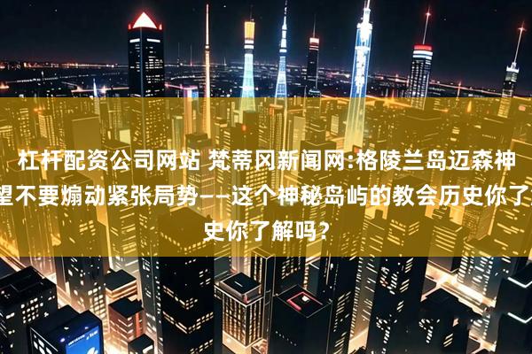 杠杆配资公司网站 梵蒂冈新闻网:格陵兰岛迈森神父期望不要煽动紧张局势——这个神秘岛屿的教会历史你了解吗？