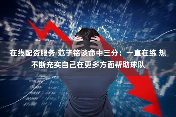 在线配资服务 范子铭谈命中三分：一直在练 想不断充实自己在更多方面帮助球队