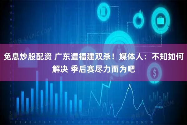 免息炒股配资 广东遭福建双杀！媒体人：不知如何解决 季后赛尽力而为吧