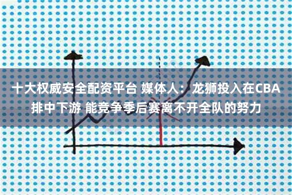 十大权威安全配资平台 媒体人：龙狮投入在CBA排中下游 能竞争季后赛离不开全队的努力