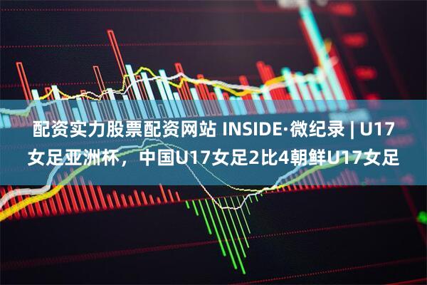 配资实力股票配资网站 INSIDE·微纪录 | U17女足亚洲杯，中国U17女足2比4朝鲜U17女足