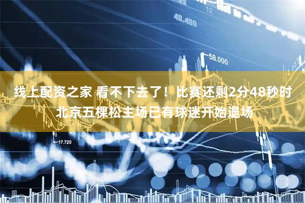 线上配资之家 看不下去了！比赛还剩2分48秒时 北京五棵松主场已有球迷开始退场