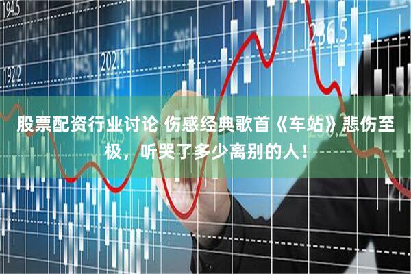 股票配资行业讨论 伤感经典歌首《车站》悲伤至极，听哭了多少离别的人！