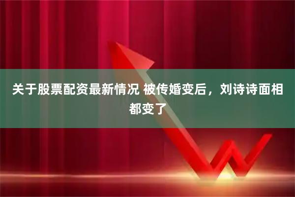 关于股票配资最新情况 被传婚变后，刘诗诗面相都变了